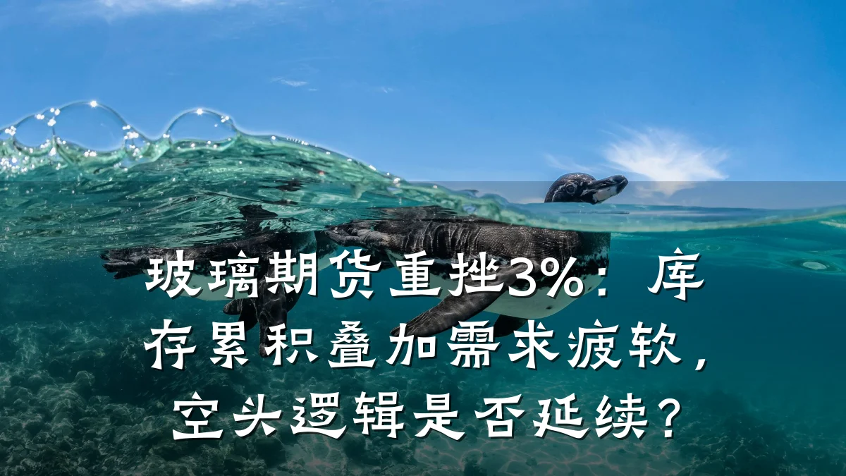 玻璃期货重挫3%：库存累积叠加需求疲软，空头逻辑是否延续？